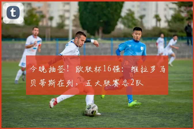 今晚抽签！欧联杯16强：维拉罗马贝蒂斯在列，五大联赛各2队