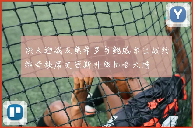 热火迎战灰熊希罗与鲍威尔出战约维奇缺席史密斯升级机会大增