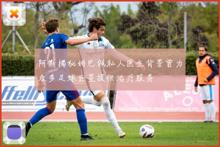 阿斯揭秘姆巴佩私人医生背景曾为众多足球巨星提供治疗服务