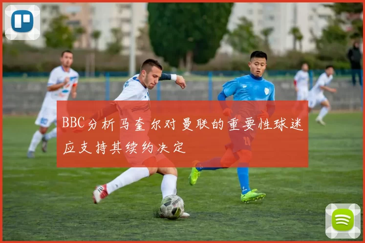 BBC分析马奎尔对曼联的重要性球迷应支持其续约决定
