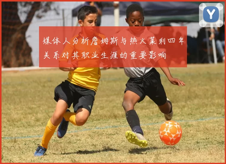 媒体人分析詹姆斯与热火莱利四年关系对其职业生涯的重要影响