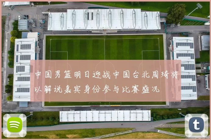 中国男篮明日迎战中国台北周琦将以解说嘉宾身份参与比赛盛况