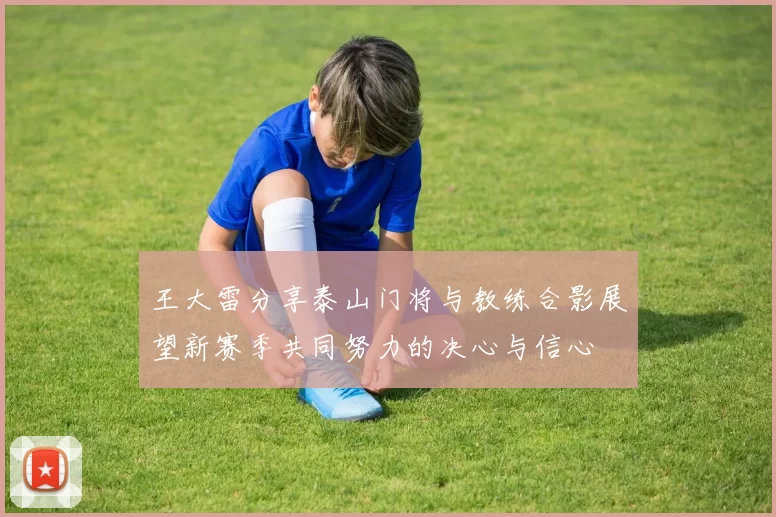 王大雷分享泰山门将与教练合影展望新赛季共同努力的决心与信心