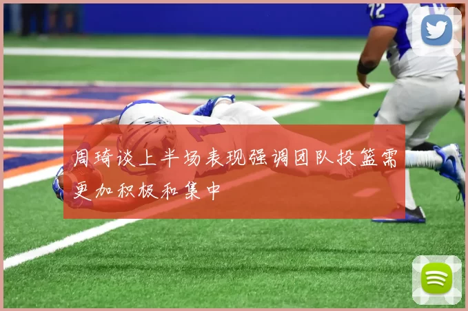 周琦谈上半场表现强调团队投篮需更加积极和集中