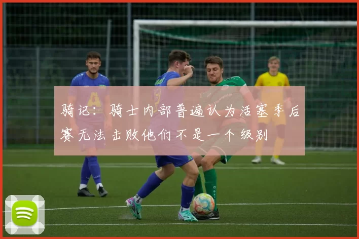骑记：骑士内部普遍认为活塞季后赛无法击败他们不是一个级别