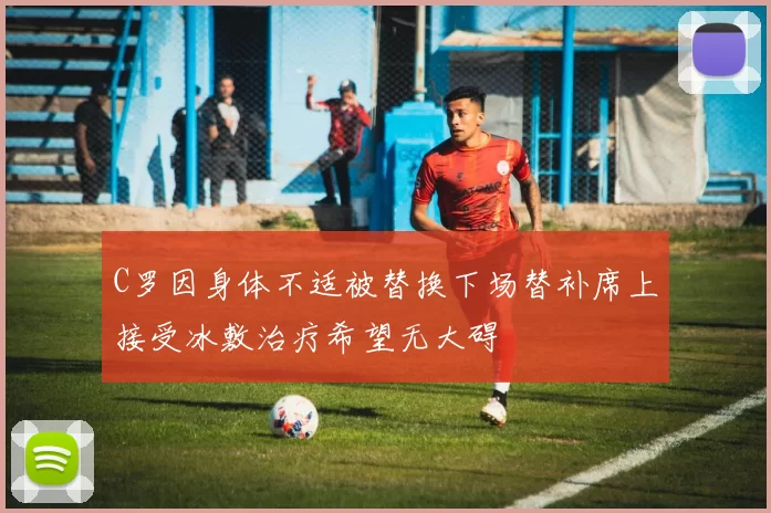 C罗因身体不适被替换下场替补席上接受冰敷治疗希望无大碍