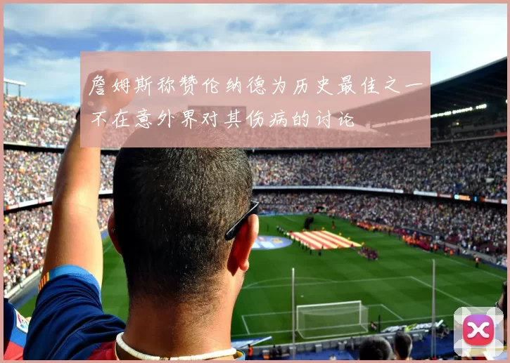 詹姆斯称赞伦纳德为历史最佳之一不在意外界对其伤病的讨论