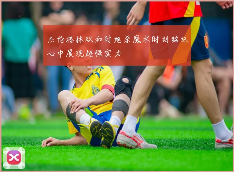 杰伦格林双加时绝杀魔术时刻铭记心中展现超强实力