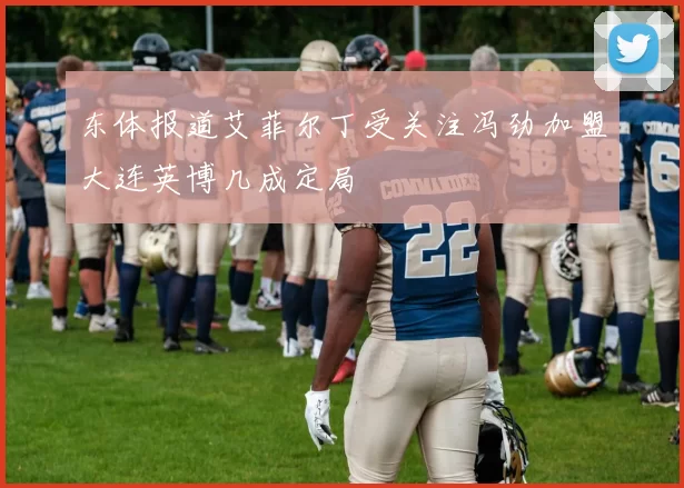 东体报道艾菲尔丁受关注冯劲加盟大连英博几成定局