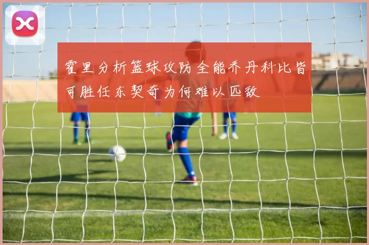 霍里分析篮球攻防全能乔丹科比皆可胜任东契奇为何难以匹敌