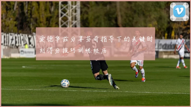 爱德华兹分享芬奇指导下的关键时刻得分技巧训练经历