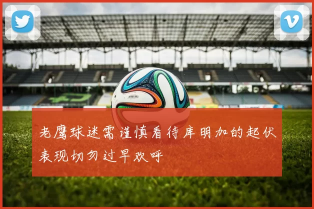 老鹰球迷需谨慎看待库明加的起伏表现切勿过早欢呼
