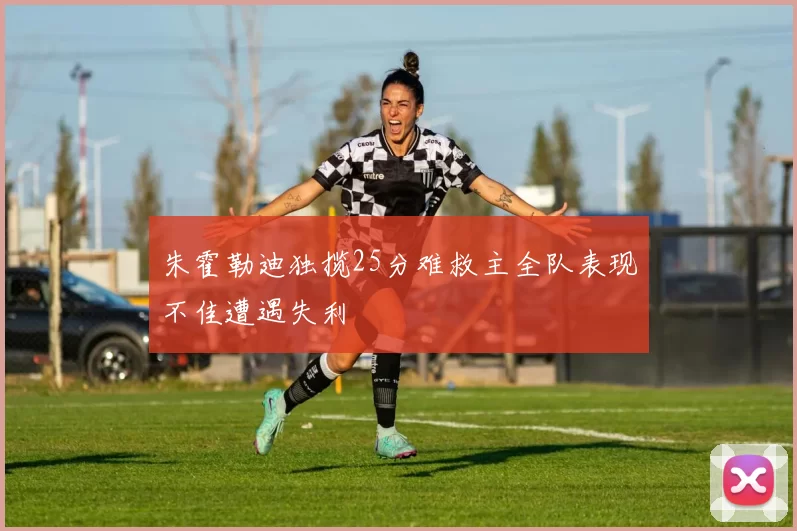 朱霍勒迪独揽25分难救主全队表现不佳遭遇失利