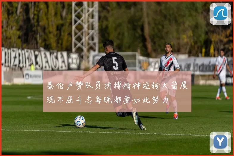 泰伦卢赞队员拼搏精神逆转火箭展现不屈斗志每晚都要如此努力