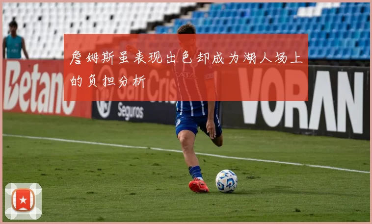 詹姆斯虽表现出色却成为湖人场上的负担分析