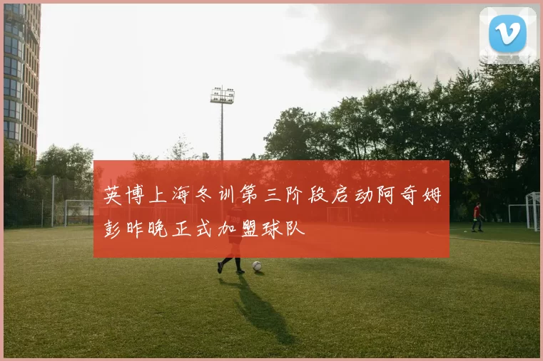 英博上海冬训第三阶段启动阿奇姆彭昨晚正式加盟球队