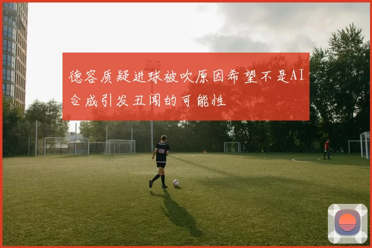 德容质疑进球被吹原因希望不是AI合成引发丑闻的可能性