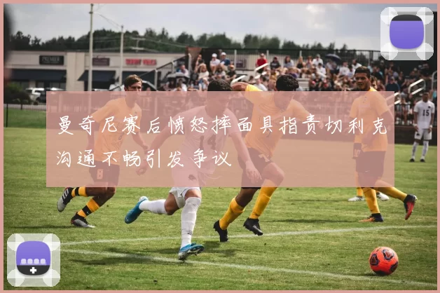 曼奇尼赛后愤怒摔面具指责切利克沟通不畅引发争议