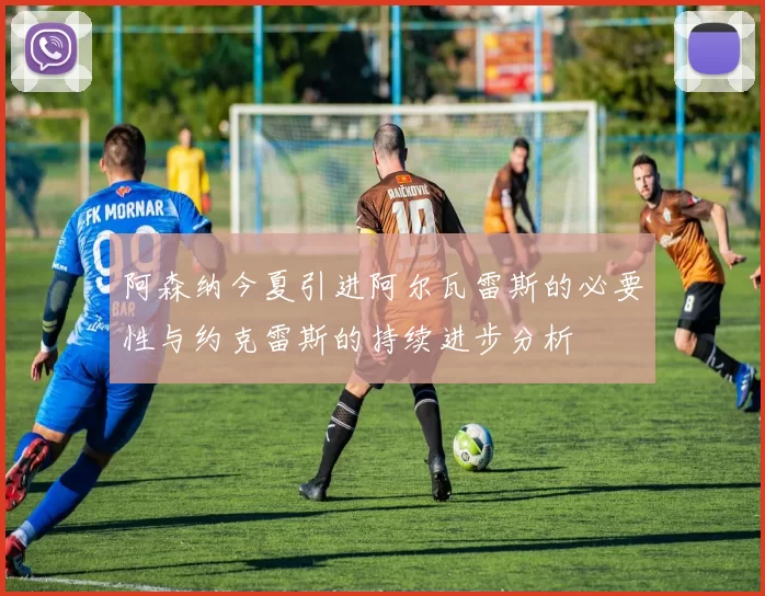 阿森纳今夏引进阿尔瓦雷斯的必要性与约克雷斯的持续进步分析