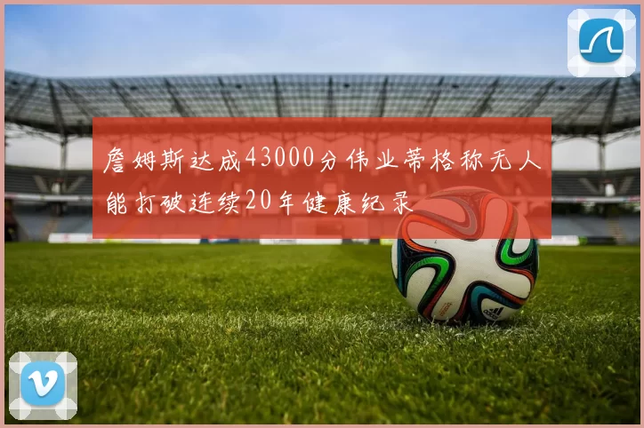 詹姆斯达成43000分伟业蒂格称无人能打破连续20年健康纪录